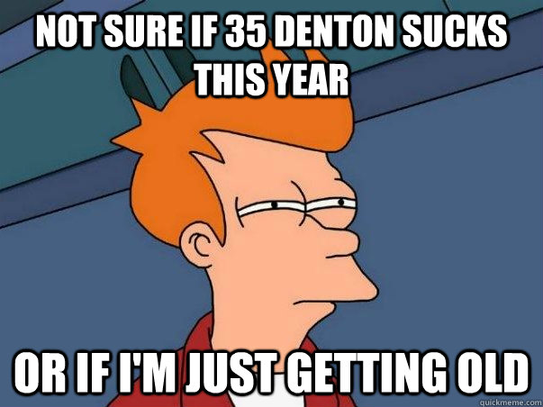 Not sure if 35 denton sucks this year or if i'm just getting old  Not sure Fry