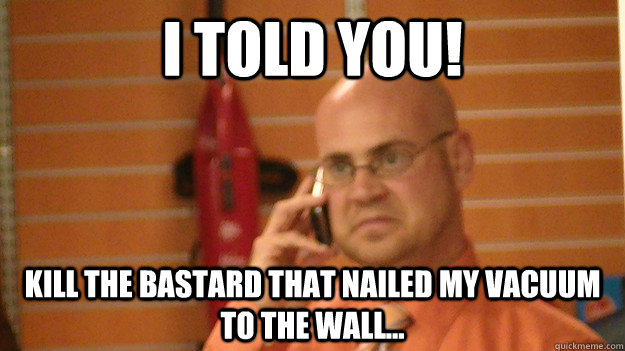 I told you! Kill the bastard that nailed my vacuum to the wall...  