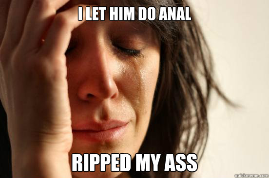 I let him do anal Ripped my ass  First World Problems