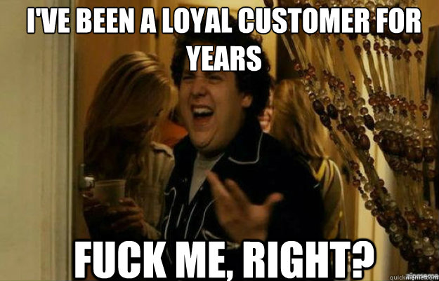 I've been a loyal customer for years FUCK ME, RIGHT?  fuck me right