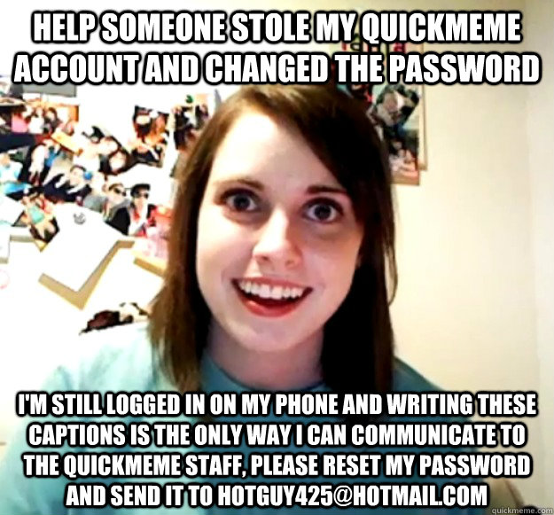 help someone stole my quickmeme account and changed the password i'm still logged in on my phone and writing these captions is the only way i can communicate to the quickmeme staff, please reset my password and send it to hotguy425@hotmail.com  Overly Attached Girlfriend