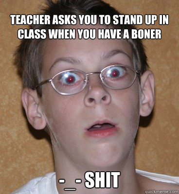 Teacher asks you to stand up in class when you have a boner -_- Shit  