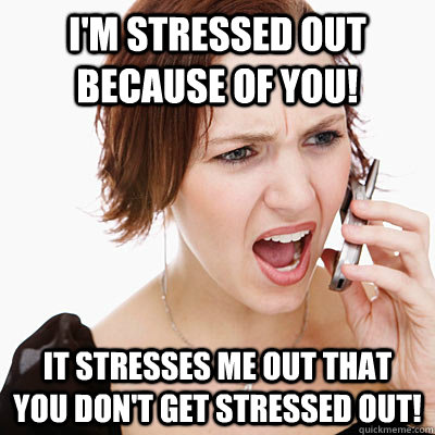 I'm stressed out because of you! It stresses me out that you don't get stressed out!  