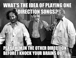 What's the idea of playing one direction songs? Play them in the other direction before I knock your brains out!  Three Stooges