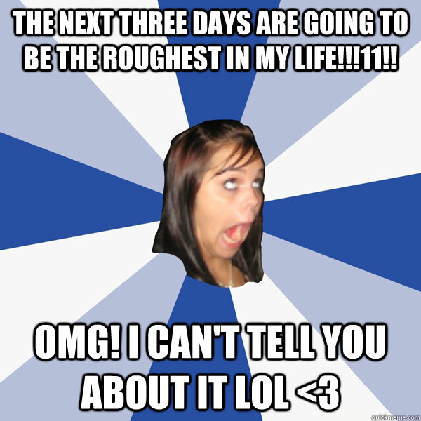 the next three days are going to be the roughest in my life!!!11!! OMG! I can't tell you about it LOL <3 - the next three days are going to be the roughest in my life!!!11!! OMG! I can't tell you about it LOL <3  Annoying Facebook Girl