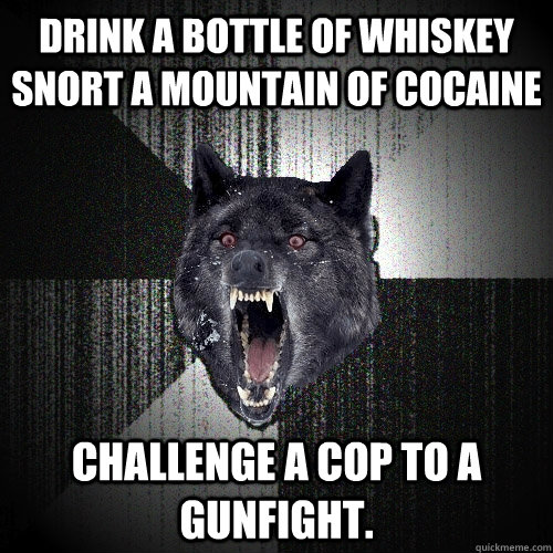 Drink a bottle of whiskey snort a mountain of cocaine challenge a cop to a gunfight.  Insanity Wolf