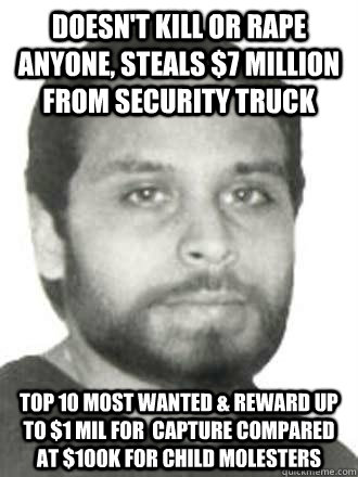 doesn't kill or rape anyone, steals $7 million from security truck Top 10 most wanted & Reward up to $1 Mil for  capture compared at $100k for child molesters - doesn't kill or rape anyone, steals $7 million from security truck Top 10 most wanted & Reward up to $1 Mil for  capture compared at $100k for child molesters  Idiot fbi
