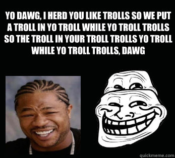 yo dawg, i herd you like trolls so we put a troll in yo troll while yo troll trolls so the troll in your troll trolls yo troll while yo troll trolls, dawg  