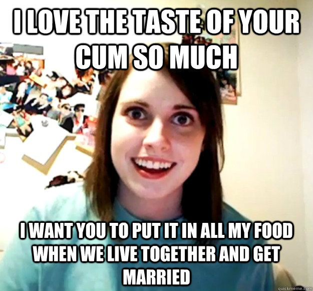 I love the taste of your cum so much I want you to put it in all my food when we live together and get married - I love the taste of your cum so much I want you to put it in all my food when we live together and get married  Overly Attached Girlfriend