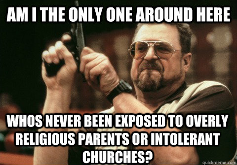 Am I the only one around here whos never been exposed to overly religious parents or intolerant churches? - Am I the only one around here whos never been exposed to overly religious parents or intolerant churches?  Am I the only one