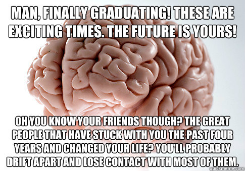 Man, finally graduating! These are exciting times. The future is yours! Oh you know your friends though? The great people that have stuck with you the past four years and changed your life? You'll probably drift apart and lose contact with most of them.  Scumbag Brain