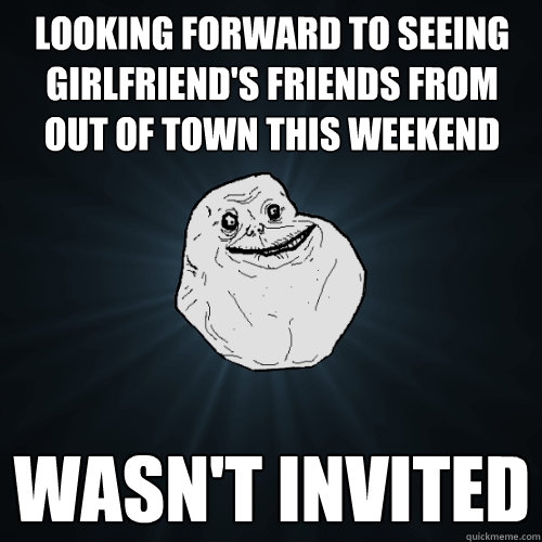 Looking forward to seeing girlfriend's friends from out of town this weekend Wasn't invited   Forever Alone