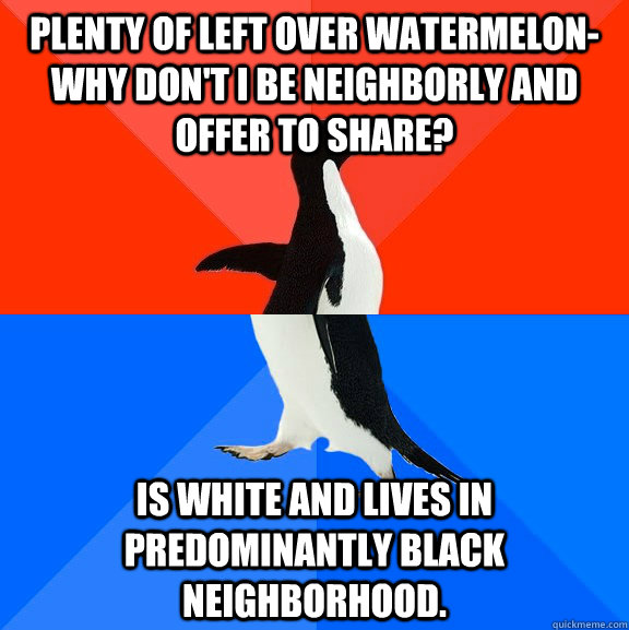 Plenty of left over watermelon- why don't I be neighborly and offer to share? Is white and lives in predominantly black neighborhood.   Socially Awesome Awkward Penguin