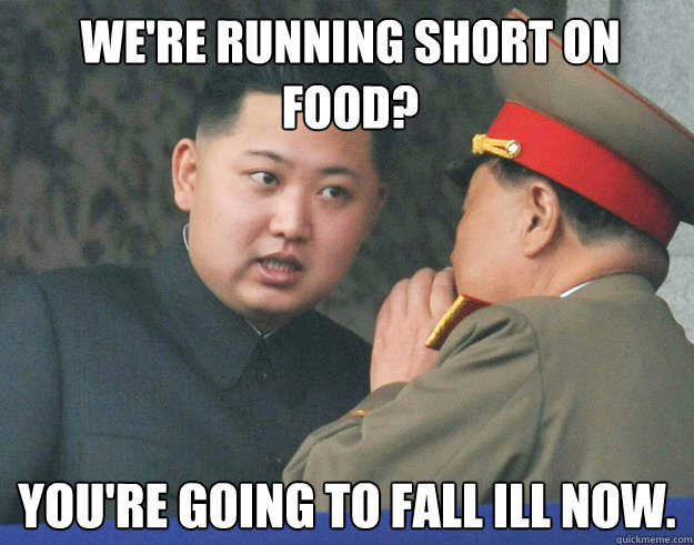 We're running short on food? You're going to fall ill now.  Hungry Kim Jong Un