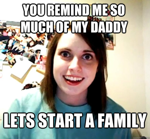 you remind me so much of my daddy lets start a family  Overly Attached Girlfriend