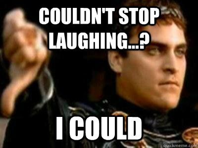 Couldn't stop laughing...? I could  Downvoting Roman