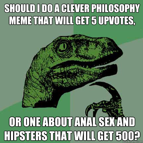 should i do a clever philosophy meme that will get 5 upvotes, or one about anal sex and hipsters that will get 500? - should i do a clever philosophy meme that will get 5 upvotes, or one about anal sex and hipsters that will get 500?  Philosoraptor