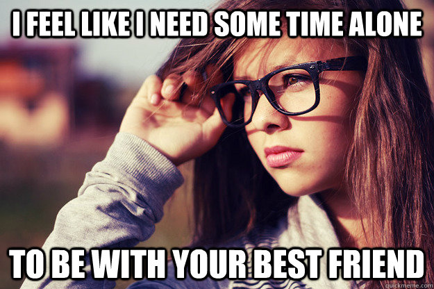 i feel like i need some time alone To be with your best friend  Rebound Girlfriend