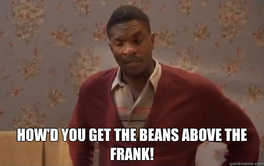  How'd you get the beans above the frank!  -  How'd you get the beans above the frank!   Misc