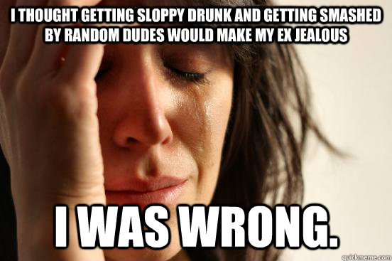 I thought getting sloppy drunk and getting smashed by random dudes would make my ex jealous i was wrong.  First World Problems