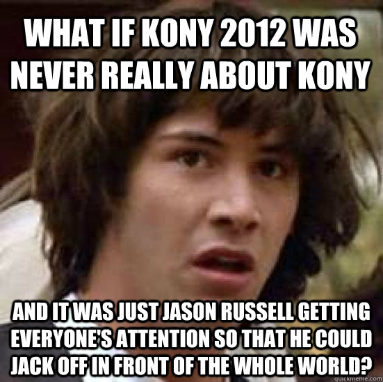 What if Kony 2012 was never really about kony and it was just Jason Russell getting everyone's attention so that he could jack off in front of the whole world?  conspiracy keanu