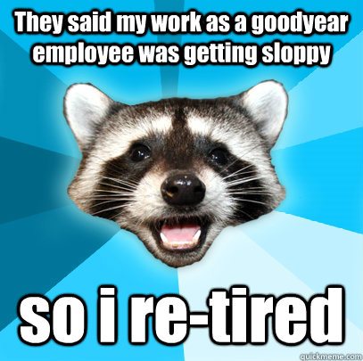 They said my work as a goodyear employee was getting sloppy so i re-tired  Lame Pun Coon