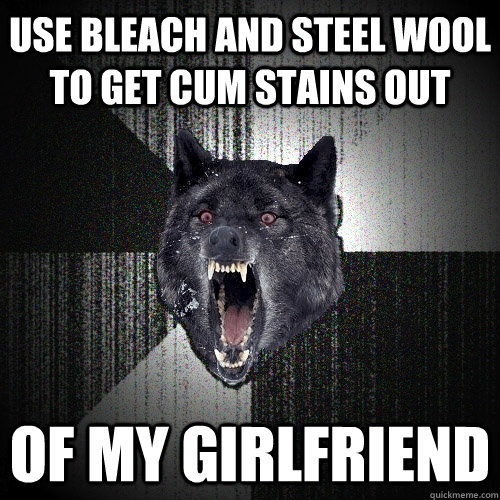 Use bleach and steel wool to get cum stains out of my girlfriend  Insanity Wolf