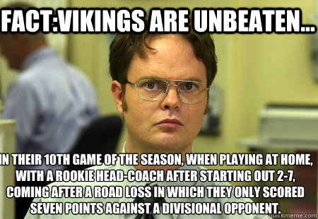 Fact:Vikings are Unbeaten... in their 10th game of the season, when playing at home, with a rookie head-coach after starting out 2-7, coming after a road loss in which they only scored seven points against a divisional opponent.
 - Fact:Vikings are Unbeaten... in their 10th game of the season, when playing at home, with a rookie head-coach after starting out 2-7, coming after a road loss in which they only scored seven points against a divisional opponent.
  Schrute