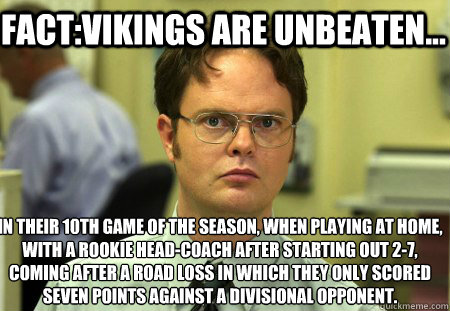 Fact:Vikings are Unbeaten... in their 10th game of the season, when playing at home, with a rookie head-coach after starting out 2-7, coming after a road loss in which they only scored seven points against a divisional opponent.
  Schrute