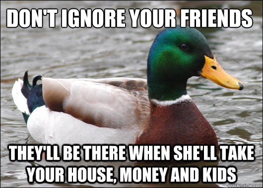 DON'T IGNORE YOUR FRIENDS
 THEY'LL BE THERE When she'll take your house, money and kids  Actual Advice Mallard