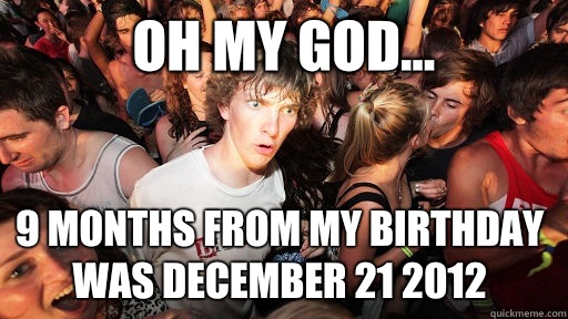 Oh my god... 9 months from my birthday was December 21 2012  Sudden Clarity Clarence