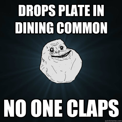 drops plate in dining common no one claps  Forever Alone