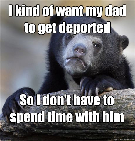 I kind of want my dad to get deported So I don't have to spend time with him  Confession Bear