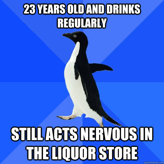 23 years old and drinks regularly still acts nervous in the liquor store  Socially Awkward Penguin