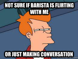 not sure if barista is flirting with me or just making conversation  Fry futurama