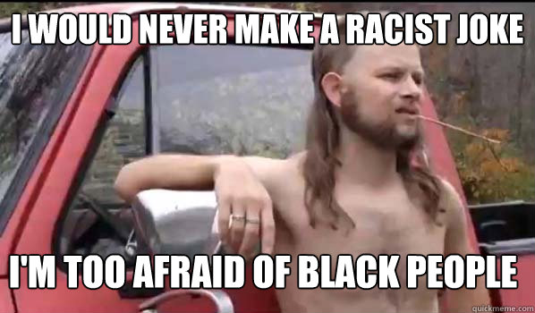 i WOULD NEVER MAKE A RACIST JOKE I'M TOO AFRAID OF BLACK PEOPLE  Almost Politically Correct Redneck