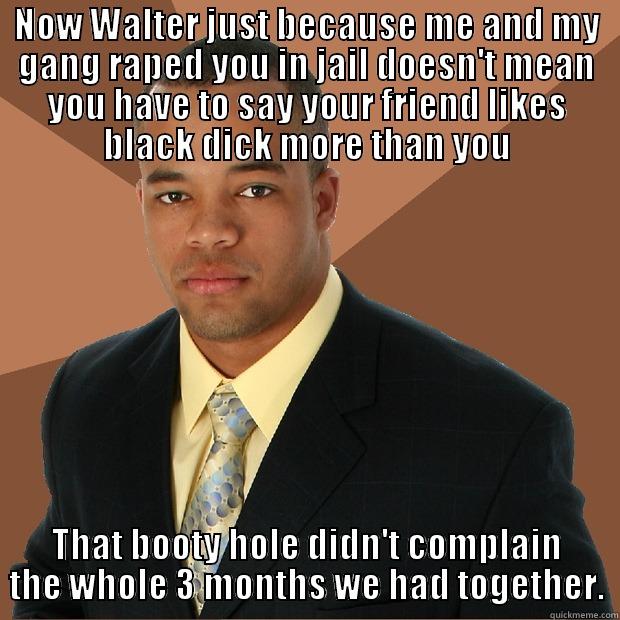 NOW WALTER JUST BECAUSE ME AND MY GANG RAPED YOU IN JAIL DOESN'T MEAN YOU HAVE TO SAY YOUR FRIEND LIKES BLACK DICK MORE THAN YOU THAT BOOTY HOLE DIDN'T COMPLAIN THE WHOLE 3 MONTHS WE HAD TOGETHER. Successful Black Man