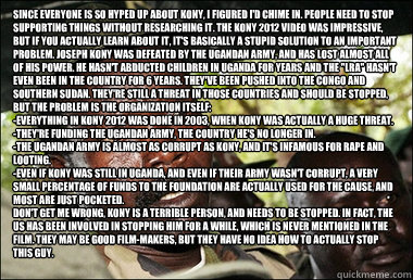 Since everyone is so hyped up about Kony, I figured I'd chime in. People need to stop supporting things without researching it. The Kony 2012 video was impressive, but if you actually learn about it, it's basically a stupid solution to an important proble  