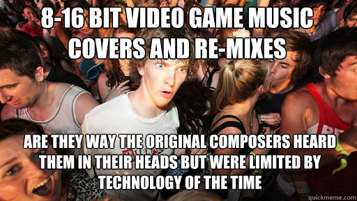 8-16 Bit Video Game Music covers and re-mixes
 are they way the original composers heard them in their heads but were limited by technology of the time  Sudden Clarity Clarence