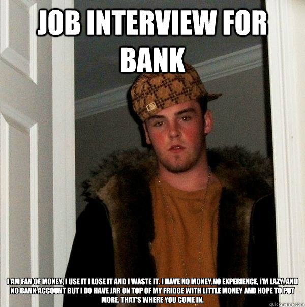 job interview for bank i am fan of money, i use it i lose it and i waste it. i have no money,no experience, I'm lazy, and no bank account but i do have jar on top of my fridge with little money and hope to put more. that's where you come in. - job interview for bank i am fan of money, i use it i lose it and i waste it. i have no money,no experience, I'm lazy, and no bank account but i do have jar on top of my fridge with little money and hope to put more. that's where you come in.  Scumbag Steve