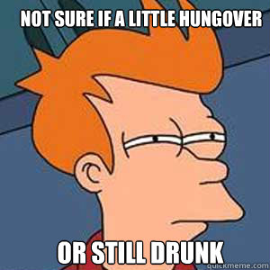 Not sure if a little hungover or still drunk  NOT SURE IF