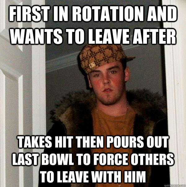First in rotation and wants to leave after Takes hit then pours out last bowl to force others to leave with him - First in rotation and wants to leave after Takes hit then pours out last bowl to force others to leave with him  Scumbag Steve