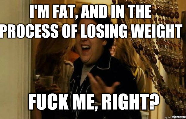 I'm fat, and in the process of losing weight FUCK ME, RIGHT?  fuck me right