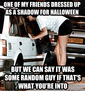 One of my friends dressed up as a shadow for halloween but we can say it was some random guy if that's what you're into  Karma Whore