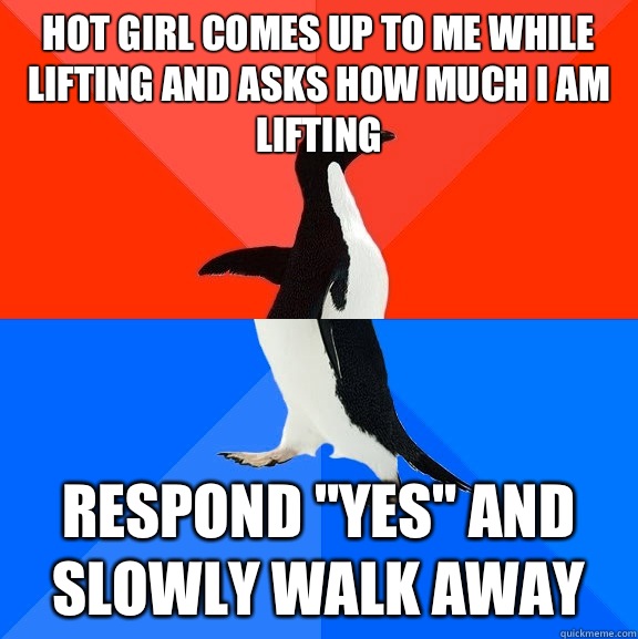 Hot girl comes up to me while lifting and asks how much I am lifting Respond 