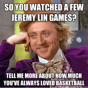 So you watched a few jeremy lin games? tell me more about how much you've always loved basketball
  Psychotic Willy Wonka