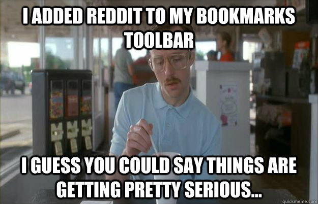 I added reddit to my bookmarks toolbar I guess you could say things are getting pretty serious... - I added reddit to my bookmarks toolbar I guess you could say things are getting pretty serious...  Things are getting pretty serious