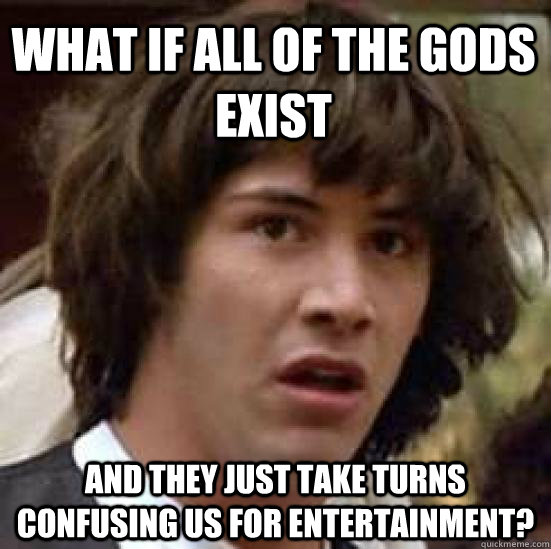 What if all of the gods exist  and they just take turns confusing us for entertainment?  conspiracy keanu