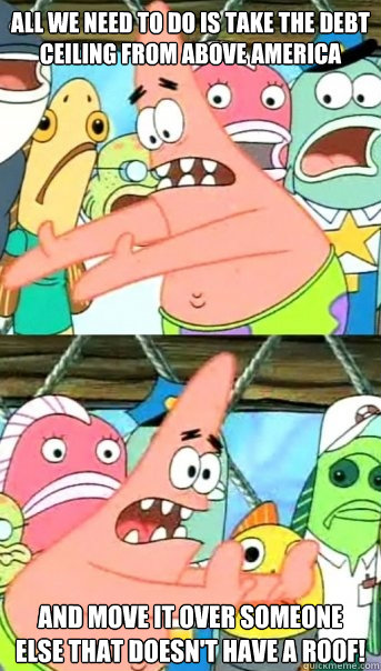 All we need to do is take the debt ceiling from above America  and move it over someone else that doesn't have a roof!  Push it somewhere else Patrick
