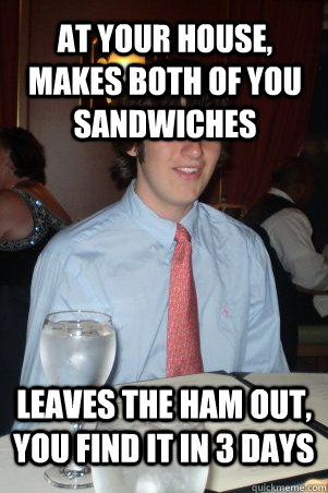 at your house, makes both of you sandwiches Leaves the ham out, you find it in 3 days  Ok Guy Owen